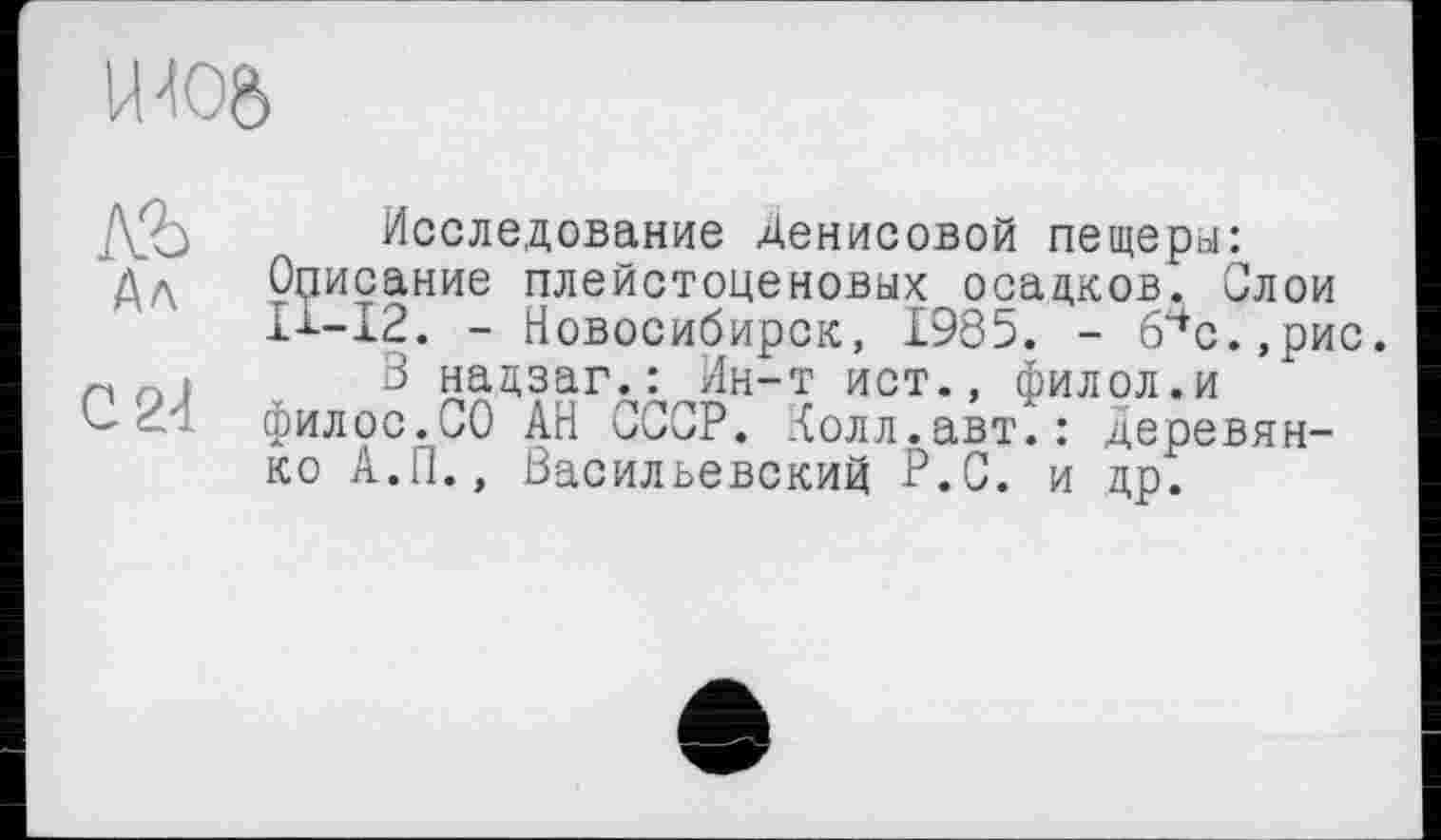 ﻿
,Yo Исследование Денисовой пещеры: дЛ Описание плейстоценовых осадков. Слои
ІІ-І2. - Новосибирск, 1985. - 6чс.,рис.
.	3 нацзаг.: Ин-т ист., филол.и
филос.СО АН СССР. Колл.авт.: Деревянко А.П., Васильевский Р.С. и др.